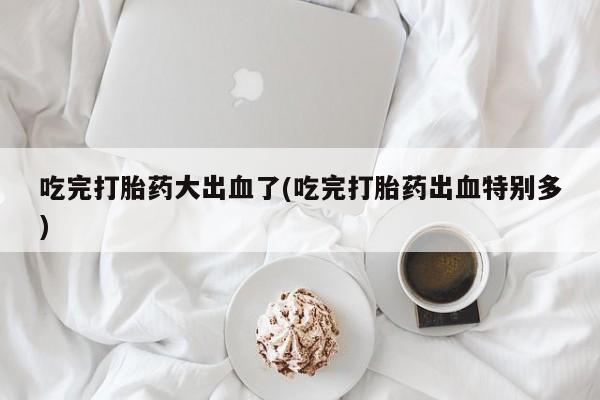 打胎药私人联系方式微信吃完打胎药大出血了(吃完打胎药出血特别多)