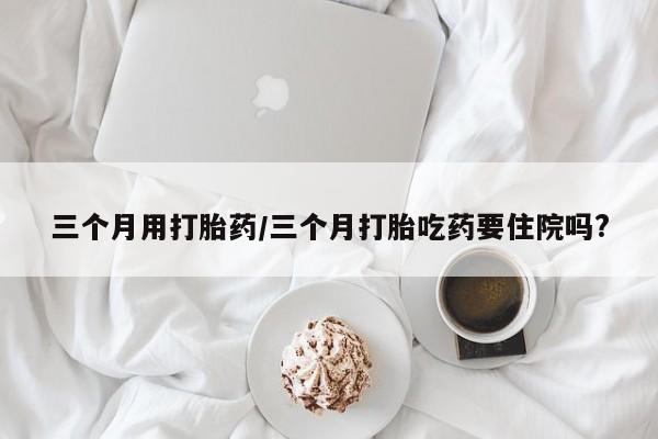打胎药私人联系方式微信三个月用打胎药/三个月打胎吃药要住院吗?