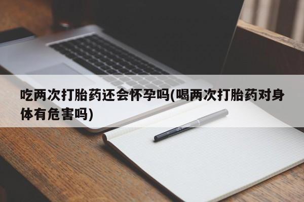 打胎药私人联系方式微信吃两次打胎药还会怀孕吗(喝两次打胎药对身体有危害吗)