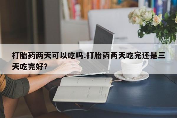 打胎药私人联系方式微信打胎药两天可以吃吗.打胎药两天吃完还是三天吃完好？