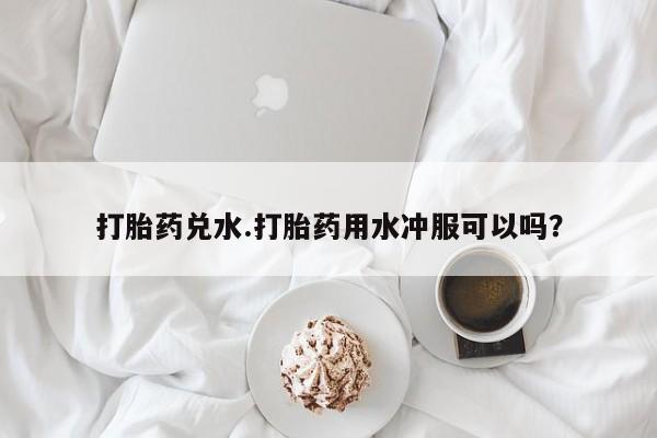 打胎药私人联系方式微信打胎药兑水.打胎药用水冲服可以吗？