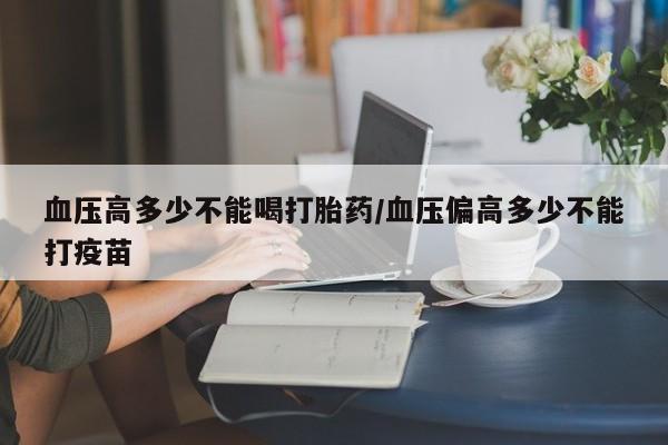打胎药私人联系方式微信血压高多少不能喝打胎药/血压偏高多少不能打疫苗