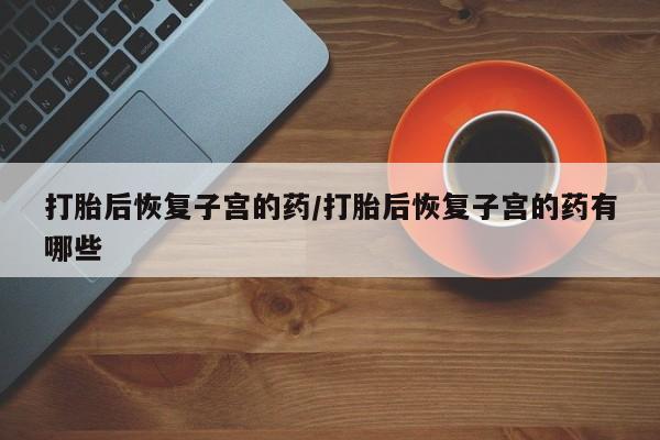 打胎药私人联系方式微信打胎后恢复子宫的药/打胎后恢复子宫的药有哪些