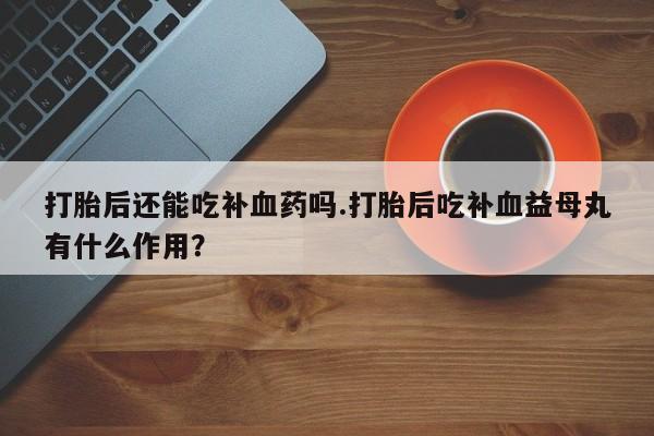 打胎药私人联系方式微信打胎后还能吃补血药吗.打胎后吃补血益母丸有什么作用？