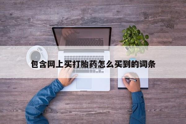 打胎药私人联系方式微信包含网上买打胎药怎么买到的词条