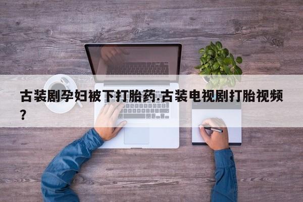 打胎药私人联系方式微信古装剧孕妇被下打胎药.古装电视剧打胎视频？