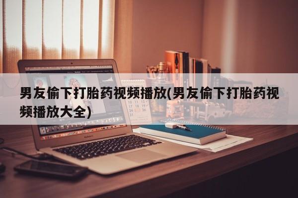 打胎药私人联系方式微信男友偷下打胎药视频播放(男友偷下打胎药视频播放大全)