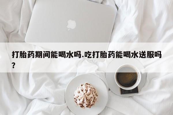 打胎药私人联系方式微信打胎药期间能喝水吗.吃打胎药能喝水送服吗？