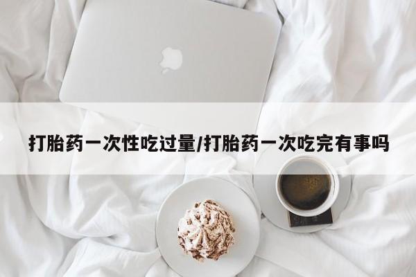 打胎药私人联系方式微信打胎药一次性吃过量/打胎药一次吃完有事吗