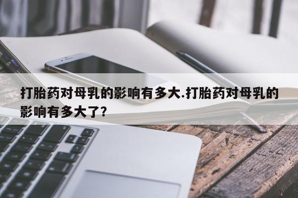 打胎药私人联系方式微信打胎药对母乳的影响有多大.打胎药对母乳的影响有多大了？