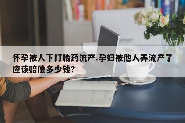 打胎药私人联系方式微信怀孕被人下打胎药流产.孕妇被他人弄流产了应该赔偿多少钱？