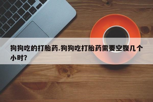 打胎药私人联系方式微信狗狗吃的打胎药.狗狗吃打胎药需要空腹几个小时？