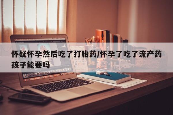 打胎药私人联系方式微信怀疑怀孕然后吃了打胎药/怀孕了吃了流产药孩子能要吗