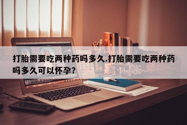 打胎药私人联系方式微信打胎需要吃两种药吗多久.打胎需要吃两种药吗多久可以怀孕？