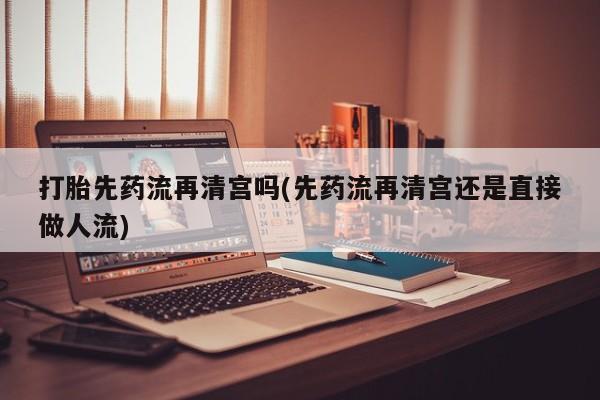 打胎药私人联系方式微信打胎先药流再清宫吗(先药流再清宫还是直接做人流)