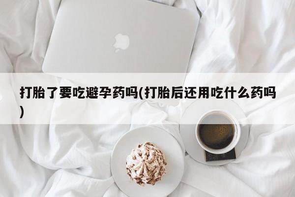 打胎药私人联系方式微信打胎了要吃避孕药吗(打胎后还用吃什么药吗)