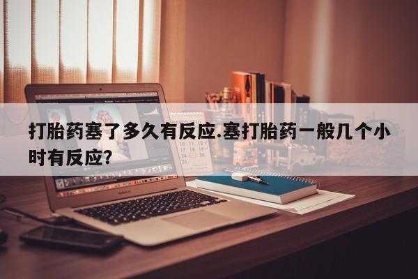 打胎药私人联系方式微信打胎药塞了多久有反应.塞打胎药一般几个小时有反应？