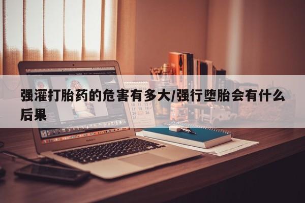 打胎药私人联系方式微信强灌打胎药的危害有多大/强行堕胎会有什么后果