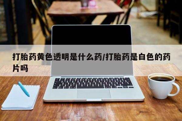 打胎药私人联系方式微信打胎药黄色透明是什么药/打胎药是白色的药片吗