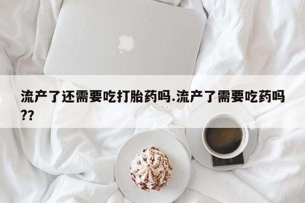 打胎药私人联系方式微信流产了还需要吃打胎药吗.流产了需要吃药吗?？