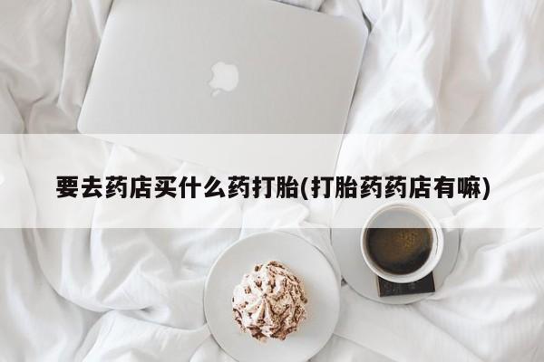 打胎药私人联系方式微信要去药店买什么药打胎(打胎药药店有嘛)