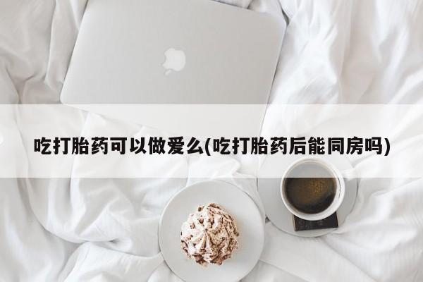 打胎药私人联系方式微信吃打胎药可以做爱么(吃打胎药后能同房吗)
