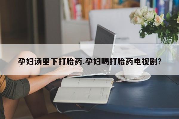 打胎药私人联系方式微信孕妇汤里下打胎药.孕妇喝打胎药电视剧？