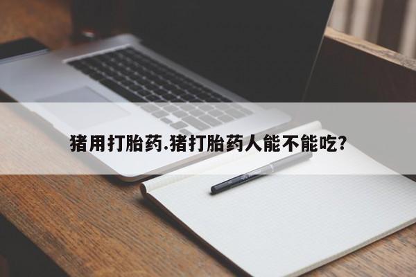 打胎药私人联系方式微信猪用打胎药.猪打胎药人能不能吃？