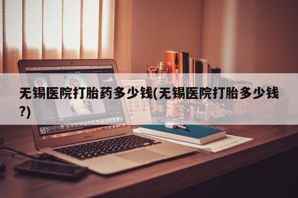 打胎药私人联系方式微信无锡医院打胎药多少钱(无锡医院打胎多少钱?)