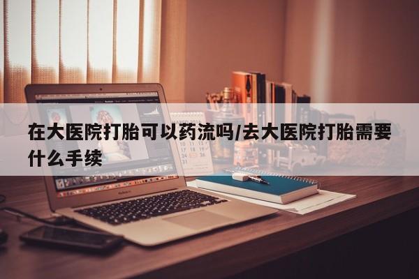 打胎药私人联系方式微信在大医院打胎可以药流吗/去大医院打胎需要什么手续