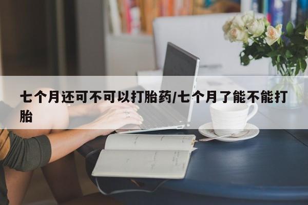打胎药私人联系方式微信七个月还可不可以打胎药/七个月了能不能打胎