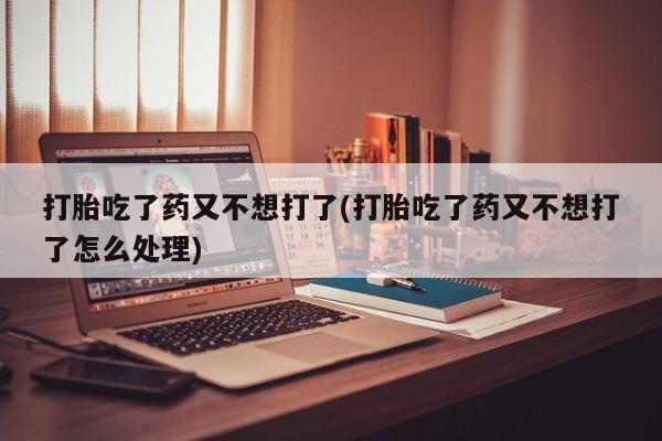 打胎药私人联系方式微信打胎吃了药又不想打了(打胎吃了药又不想打了怎么处理)