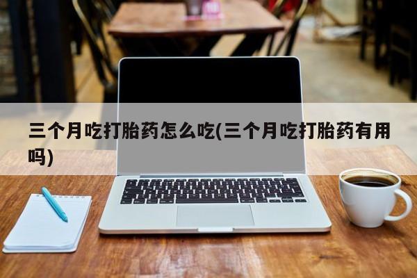 打胎药私人联系方式微信三个月吃打胎药怎么吃(三个月吃打胎药有用吗)