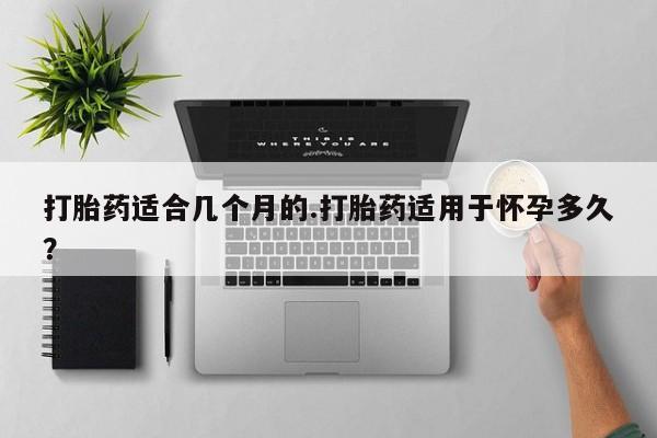 打胎药私人联系方式微信打胎药适合几个月的.打胎药适用于怀孕多久？