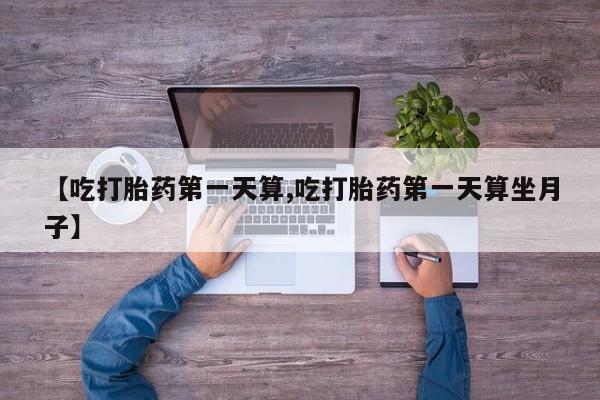 打胎药私人联系方式微信【吃打胎药第一天算,吃打胎药第一天算坐月子】