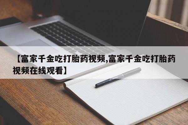 打胎药私人联系方式微信【富家千金吃打胎药视频,富家千金吃打胎药视频在线观看】