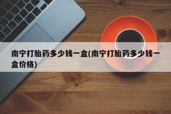 打胎药私人联系方式微信南宁打胎药多少钱一盒(南宁打胎药多少钱一盒价格)