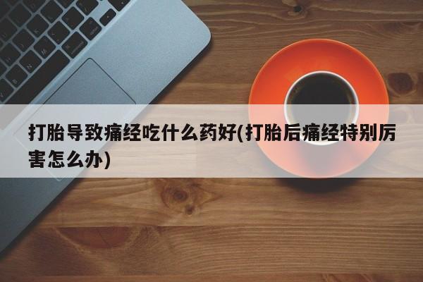 打胎药私人联系方式微信打胎导致痛经吃什么药好(打胎后痛经特别厉害怎么办)