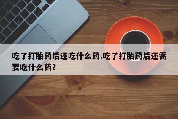 打胎药私人联系方式微信吃了打胎药后还吃什么药.吃了打胎药后还需要吃什么药？