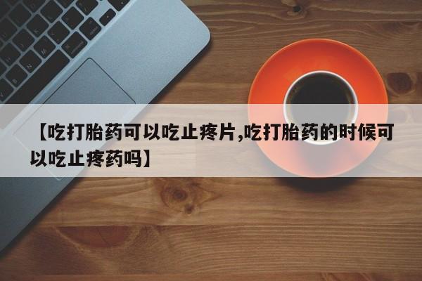 打胎药私人联系方式微信【吃打胎药可以吃止疼片,吃打胎药的时候可以吃止疼药吗】