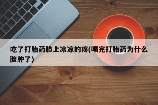 打胎药私人联系方式微信吃了打胎药脸上冰凉的疼(喝完打胎药为什么脸肿了)
