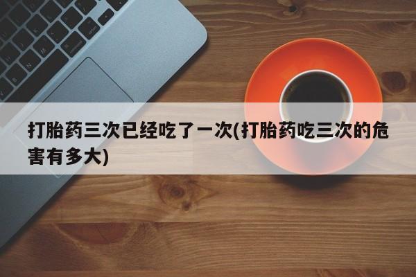 打胎药私人联系方式微信打胎药三次已经吃了一次(打胎药吃三次的危害有多大)