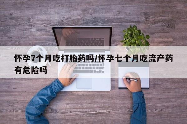 打胎药私人联系方式微信怀孕7个月吃打胎药吗/怀孕七个月吃流产药有危险吗