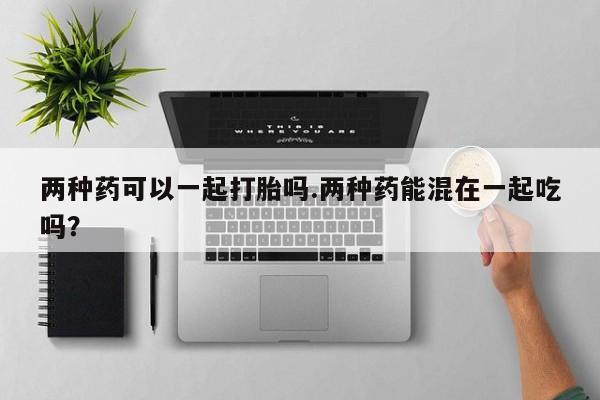 打胎药私人联系方式微信两种药可以一起打胎吗.两种药能混在一起吃吗？