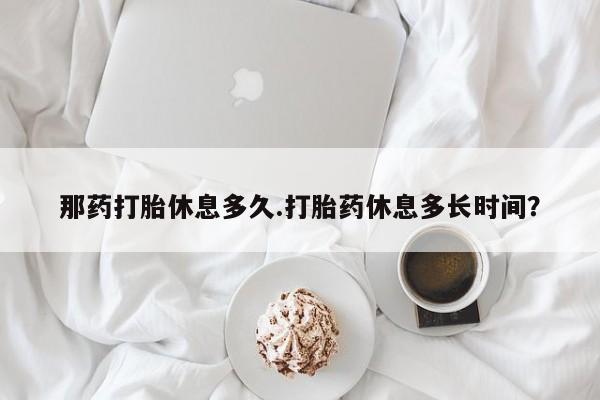 打胎药私人联系方式微信那药打胎休息多久.打胎药休息多长时间？