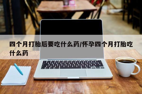 打胎药私人联系方式微信四个月打胎后要吃什么药/怀孕四个月打胎吃什么药