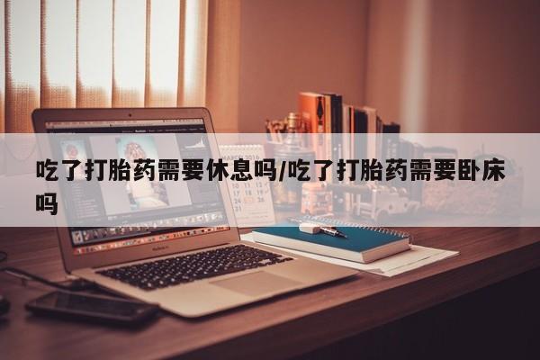 打胎药私人联系方式微信吃了打胎药需要休息吗/吃了打胎药需要卧床吗
