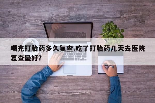 打胎药私人联系方式微信喝完打胎药多久复查.吃了打胎药几天去医院复查最好？