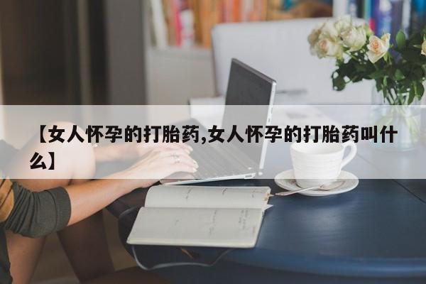 打胎药私人联系方式微信【女人怀孕的打胎药,女人怀孕的打胎药叫什么】