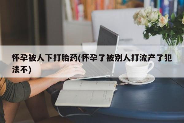 打胎药私人联系方式微信怀孕被人下打胎药(怀孕了被别人打流产了犯法不)